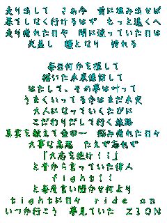 ����o���� ������ �O�ɐi�ݏo����
�ʂĂ��Ȃ��s����͂� �����Ɖ�����
�����ꂽ���� �łɖ����Ă�������
������ �ƂƂȂ� �ւ��

����������T����
�`�����������b����
�͂����Ĥ���̖��͊�����
���܂������Ă邩�͂܂�����
��l�ɂȂ��Ă������т�
������肾���čs�����H
�^���������ċ��c�� �Y�ݔ�ꂽ���X
�厖�Ȉӎv �������Y�ꂸ
���u�����!!�
�Ɛ̂��猾���Ă����̐l
fight!!
�Ɩ��x���������������
tight�ɓ��X ride on
�����s���� �����Ă��� ZION