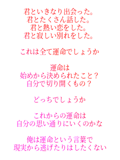 君といきなり出会った。
君とたくさん話した。
君と熱い恋をした。
君と寂しい別れをした。

これは全て運命でしょうか

運命は
始めから決められたこと？
自分で切り開くもの？

どっちでしょうか

これからの運命は
自分の思い通りにいくのかな

俺は運命という言葉で
現実から逃げたりはしたくない