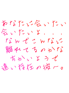 あなたに会いたい
会いたいよ．．．
なんでこんなに
離れてるのかな
ちかいようで
遠い存在の彼へ。