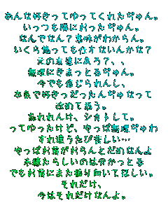 あんな好きってゆってくれたぢゃん。
いっつも隣におったぢゃん。
なんでなん？意味がわからん。
いくら想っても仕方ないんかな？
元の友達に戻ろ？、、
無理にきまっとるぢゃん。
今でも信じられんし、
本気で好きっだったんぢゃなって
改めて思う。
忘れれんけ、シカトして。
ってゆったけど、やっぱ無理ぢゃわ
すれ違うたび苦しい…
やっぱお前がおらんとだめなんよ
未練たらしいのは分かっとる
でもお前にまた振り向いてほしい。
それだけ、
今はそれだけなんよ。
