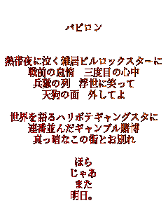 �o�r����


�M�і�ɋ����G���r�����b�N�X�^�[��
��O�̑ӑ� �O�x�ڂ̐S��
�����̗� �����ɏ΂���
�V��̖� �O���Ă�

���E�����n���{�e�M�����O�X�^��
�A�ԕ��񂾃M�����u���q��
�^���ÂȂ��̊X�Ƃ��ʂ�

�ق�
���Ⴀ
�܂�
�����B