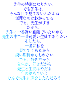 先生の特別になりたい。
でも先生は、
そんな目で見てないんだよね
無理なのはわかってる
でも、先生がすき
だから、
先生に一番近い距離でいたいから
先生の中で一番可愛い生徒でありたい
そしたら、
一番に私を
見ててくらるから
淡い期待かもしれない
でも、好きだから
先生が、好きだから
先生と生徒はやだよ
年の差も辛いよ
なんで先生に恋をしたんだろう



