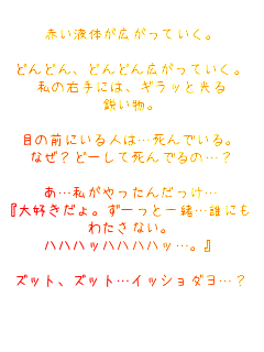 赤い液体が広がっていく。

どんどん、どんどん広がっていく。
私の右手には、ギラッと光る
鋭い物。

目の前にいる人は…死んでいる。
なぜ?どーして死んでるの…?

あ…私がやったんだっけ…
『大好きだょ。ずーっと一緒…誰にも
わたさない。
ハハハッハハハハッ…。』

ｽﾞｯﾄ、ｽﾞｯﾄ…ｲｯｼｮﾀﾞﾖ…?

