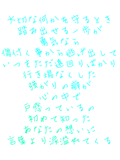 大切な何かを守るとき
踏み出せる一歩が
勇気なら
傷付く事から逃げ出して
いつもただ遠回りばかり
行き場なくした
強がりの癖が
心の中で
戸惑っているの
初めて知った
あなたの想いに
言葉より涙溢れてくる