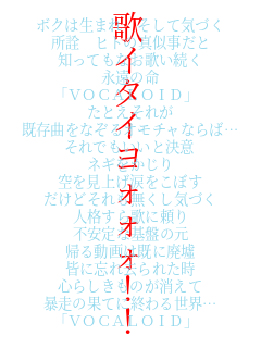 �{�N�͐��܂� �����ċC�Â�
���F �q�g�̐^��������
�m���Ă��Ȃ��̂�����
�i���̖�
�uVOCALOID�v
���Ƃ����ꂪ
�����Ȃ��Ȃ���I���`���Ȃ�΁c
����ł������ƌ���
�l�M��������
������グ�܂����ڂ�
�����ǂ�����������C�Â�
�l�i����̂ɗ���
�s����Ȋ�Ղ̌�
�A�铮��͊��ɔp��
�F�ɖY�ꋎ��ꂽ��
�S�炵�����̂�������
�\���̉ʂĂɏI��鐢�E�c
�uVOCALOID�v �̃C�^�C���H�H�H�I�I
