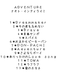 ADVENTURE
iIgECeBC~


1*Dreammaker
2*̌NYȂ
3*Brave
4*tT|
5*XpCX
6*܂s[^[p
7*DON-PACHI
8*Adventure
9*Ȃ{[C
10*Love song
11*TOWA
12*tt
13*̃J^` 