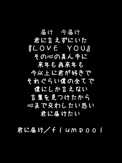  �͂� ���͂�
�N�Ɍ������ɂ���
�wLOVE YOU�x
���̐S�̐^�񒆂�
���N���ė��N��
���ȏ�ɌN���D����
���ꂮ�炢�l�̑S�Ă�
�l�ɂ��������Ȃ�
���t������������
�S�܂Ō��킵�����v��
�N�ɓ͂�����

�N�ɓ͂�/flumpool