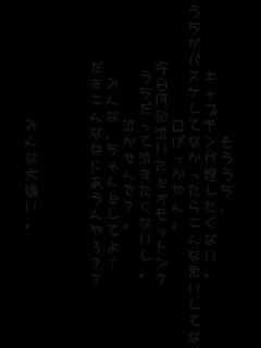 もううち、
キャプテン代理したくない。
うちがバスケしてなかったらこんな思いしてないはず・・・。
口ばっかやん。
今日何回泣いたとオモットン？
うちだって泣きたくないし。
泣かせんで？。
みんな、ちゃんとしてよ！
だきこんな目にあうんやろ？？



みんな大嫌い。
