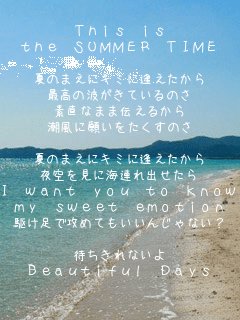 This is
the SUMMER TIME

Ă̂܂ɃL~Ɉ
ō̔gĂ̂
fȂ܂ܓ`邩
Ɋ肢̂

Ă̂܂ɃL~Ɉ
ɊCAo
I want you to know
my sweet emotion
삯ōU߂Ă񂶂ȂH

҂Ȃ
Beautiful Days
