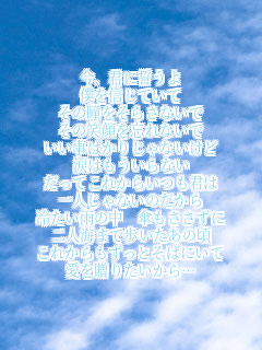 今、君に誓うよ
僕を信じていて
その瞳をそらさないで
その笑顔を忘れないで
いい事ばかりじゃないけど
涙はもういらない
だってこれからいつも君は
一人じゃないのだから
冷たい雨の中　傘もささずに
二人海まで歩いたあの頃
これからもずっとそばにいて
愛を贈りたいから…