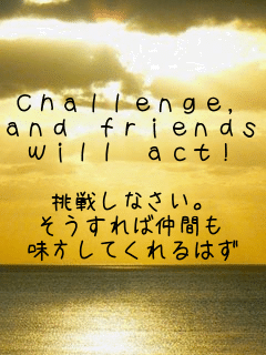 Ｃｈａｌｌｅｎｇｅ，
ａｎｄ　ｆｒｉｅｎｄｓ
ｗｉｌｌ　ａｃｔ！

挑戦しなさい。
そうすれば仲間も
味方してくれるはず