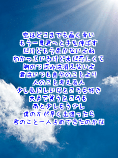 空はどこまでも高く青い
もう一度君へと手を伸ばす
だけどもう届かないよね
わかっているけどまだ恋しくて
胸のつぼみは消えないよ
君はいつも自分のことより
人のこと考える人
少し気にしいなところも好き
大声で笑うところも
あと少しもう少し
僕の方が早く出逢ったら
君のこと一人占めできたのかな
