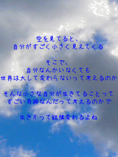 空を見てると、
自分がすごく小さく見えてくる

そこで、
自分なんかいなくても
世界は大して変わらないって考えるのか

そんな小さな自分が生きてることって
すごい奇跡なんだって考えるのかで

生き方って結構変わるよね