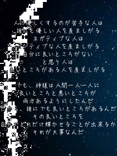 人に優しくするのが苦手な人は
誰にも優しい人を羨ましがる
ネガティブな人は
ポジティブな人を羨ましがる
自分に良いところがない
と思う人は
良いところがある人を羨ましがる

でも、神様は人間一人一人に
良いところと悪いところが
両方あるようにしたんだ
だから、誰にでも良いところがあるんだ
その良いところを
自分でどれだけ輝かせることが出来るか
それが大事なんだ