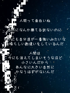 人間って面白いね

自然になんか勝てる訳ないのに

いかにも自分達が一番強いみたいな
素晴らしい勘違いをしているんだ

人間は
今にも消えてしまいそうなほど
小さいんだから
あんなに大きい自然に
かなうはずがないんだ