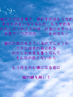 �R���炯�̌��t�� �f�킷�̂͂�����߂�
���Ȃ��̌����Ȃ�Ȃ� ������߂�
�킽���̂��̃R�R���� �������Ⴋ���Ɣ����Ȃ�
���E�ň�����́E�E�E��؂ȃ��m

�N�̂��߂ɐ����Ă���̂ł��傤��
�R�^�G�͖ڂ̑O�ɂ���
�킽���̖�����D���Ȃ��
����Ȃ̋����Ȃ�����

���������������ɂȂ�O��

���̌���������