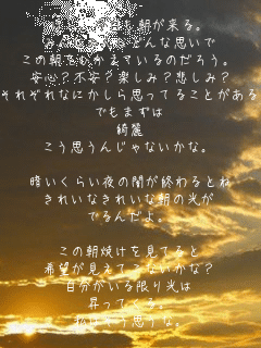 ほら、今日も朝が来る。
みんなみんなどんな思いで
この朝をむかえているのだろう。
安心？不安？楽しみ？悲しみ？
それぞれなにかしら思ってることがあると思う。
でもまずは
綺麗
こう思うんじゃないかな。

暗いくらい夜の闇が終わるとね
きれいなきれいな朝の光が
でるんだよ。

この朝焼けを見てると
希望が見えてこないかな？
自分がいる限り光は
昇ってくる。
私はそう思うな。
